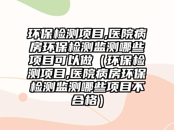環(huán)保檢測項目,醫(yī)院病房環(huán)保檢測監(jiān)測哪些項目可以做（環(huán)保檢測項目,醫(yī)院病房環(huán)保檢測監(jiān)測哪些項目不合格）