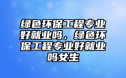 綠色環(huán)保工程專業(yè)好就業(yè)嗎，綠色環(huán)保工程專業(yè)好就業(yè)嗎女生