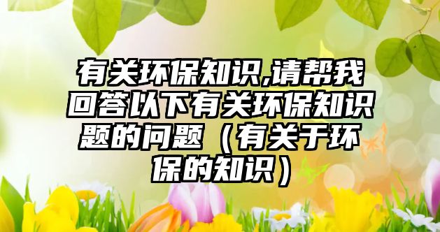 有關(guān)環(huán)保知識(shí),請幫我回答以下有關(guān)環(huán)保知識(shí)題的問題（有關(guān)于環(huán)保的知識(shí)）