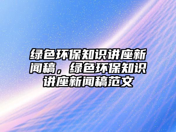綠色環(huán)保知識講座新聞稿，綠色環(huán)保知識講座新聞稿范文