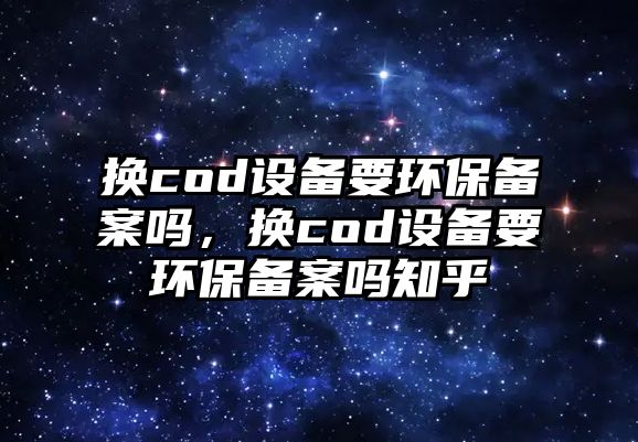 換cod設(shè)備要環(huán)保備案嗎，換cod設(shè)備要環(huán)保備案嗎知乎