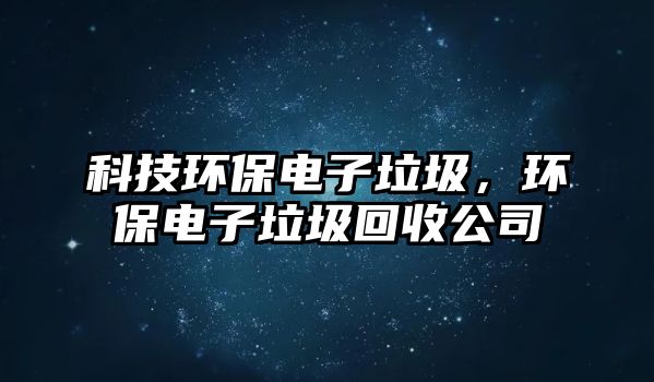 科技環(huán)保電子垃圾，環(huán)保電子垃圾回收公司