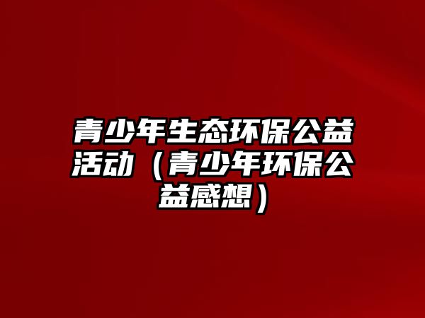 青少年生態(tài)環(huán)保公益活動(dòng)（青少年環(huán)保公益感想）