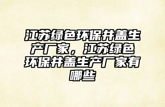 江蘇綠色環(huán)保井蓋生產(chǎn)廠家，江蘇綠色環(huán)保井蓋生產(chǎn)廠家有哪些
