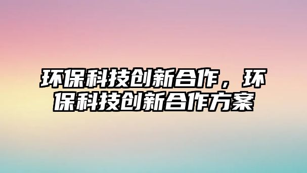 環(huán)保科技創(chuàng)新合作，環(huán)?？萍紕?chuàng)新合作方案