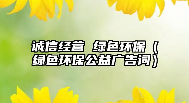 誠信經營 綠色環(huán)保（綠色環(huán)保公益廣告詞）