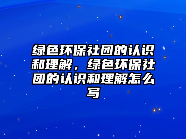 綠色環(huán)保社團的認識和理解，綠色環(huán)保社團的認識和理解怎么寫
