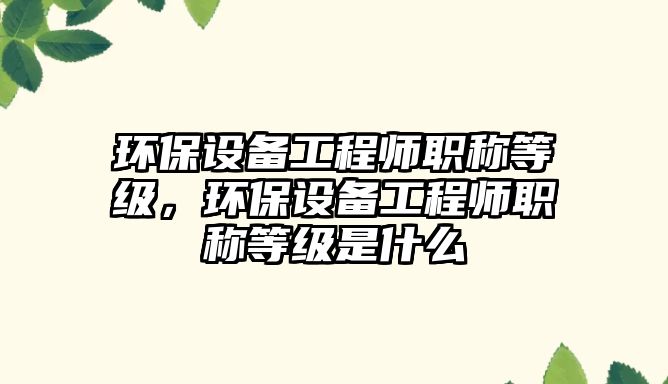 環(huán)保設(shè)備工程師職稱等級，環(huán)保設(shè)備工程師職稱等級是什么