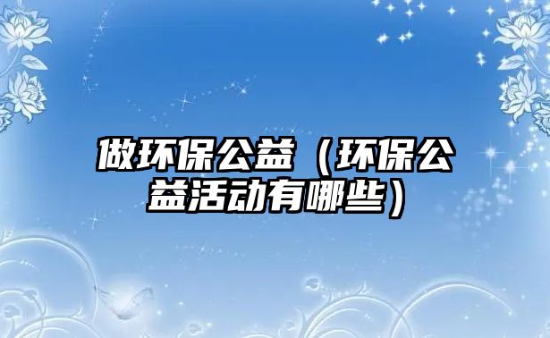 做環(huán)保公益（環(huán)保公益活動(dòng)有哪些）