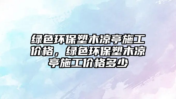 綠色環(huán)保塑木涼亭施工價(jià)格，綠色環(huán)保塑木涼亭施工價(jià)格多少