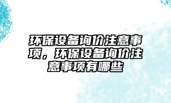 環(huán)保設備詢價注意事項，環(huán)保設備詢價注意事項有哪些