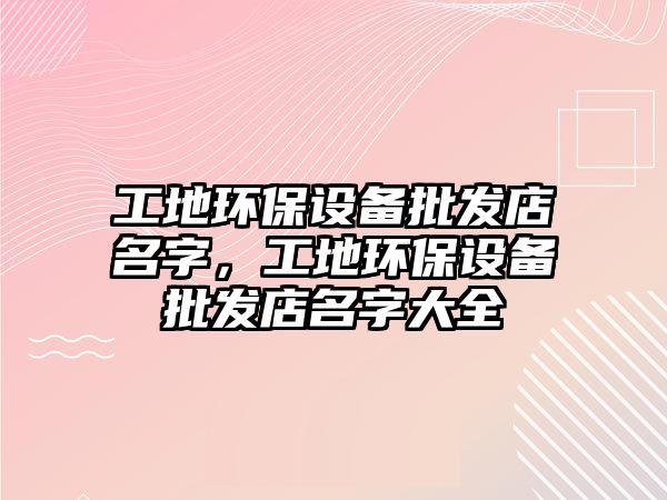 工地環(huán)保設(shè)備批發(fā)店名字，工地環(huán)保設(shè)備批發(fā)店名字大全