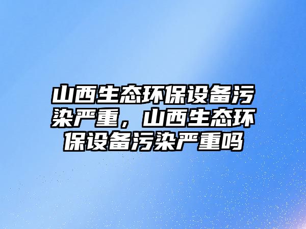 山西生態(tài)環(huán)保設(shè)備污染嚴(yán)重，山西生態(tài)環(huán)保設(shè)備污染嚴(yán)重嗎
