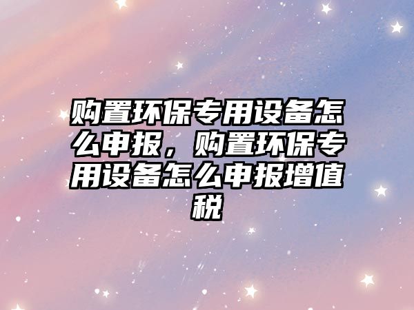 購(gòu)置環(huán)保專用設(shè)備怎么申報(bào)，購(gòu)置環(huán)保專用設(shè)備怎么申報(bào)增值稅