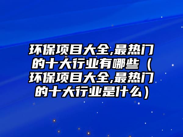 環(huán)保項目大全,最熱門的十大行業(yè)有哪些（環(huán)保項目大全,最熱門的十大行業(yè)是什么）