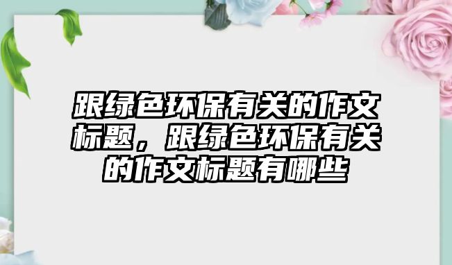 跟綠色環(huán)保有關(guān)的作文標題，跟綠色環(huán)保有關(guān)的作文標題有哪些