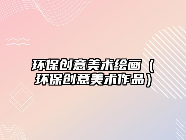 環(huán)保創(chuàng)意美術(shù)繪畫（環(huán)保創(chuàng)意美術(shù)作品）