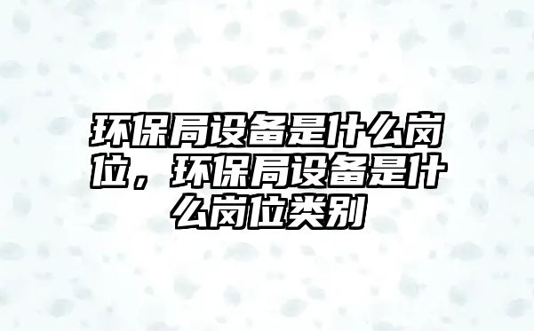 環(huán)保局設(shè)備是什么崗位，環(huán)保局設(shè)備是什么崗位類別