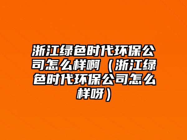 浙江綠色時(shí)代環(huán)保公司怎么樣啊（浙江綠色時(shí)代環(huán)保公司怎么樣呀）