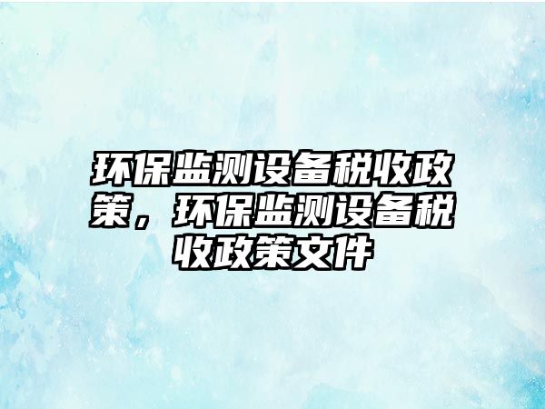 環(huán)保監(jiān)測設備稅收政策，環(huán)保監(jiān)測設備稅收政策文件