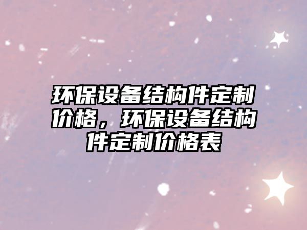 環(huán)保設(shè)備結(jié)構(gòu)件定制價(jià)格，環(huán)保設(shè)備結(jié)構(gòu)件定制價(jià)格表
