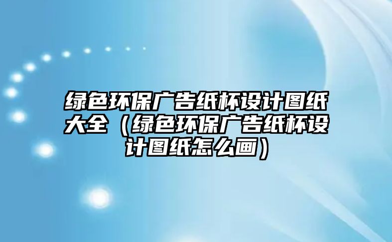 綠色環(huán)保廣告紙杯設(shè)計圖紙大全（綠色環(huán)保廣告紙杯設(shè)計圖紙怎么畫）
