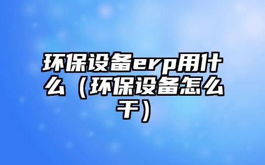 環(huán)保設備erp用什么（環(huán)保設備怎么干）