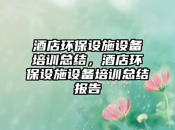 酒店環(huán)保設(shè)施設(shè)備培訓(xùn)總結(jié)，酒店環(huán)保設(shè)施設(shè)備培訓(xùn)總結(jié)報(bào)告