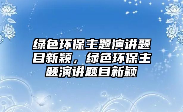 綠色環(huán)保主題演講題目新穎，綠色環(huán)保主題演講題目新穎