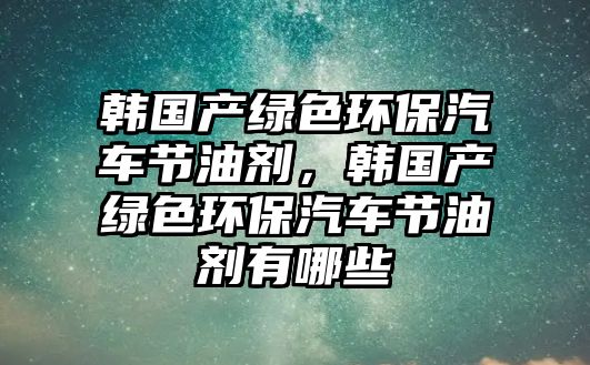 韓國(guó)產(chǎn)綠色環(huán)保汽車節(jié)油劑，韓國(guó)產(chǎn)綠色環(huán)保汽車節(jié)油劑有哪些