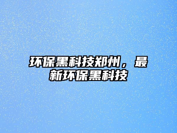 環(huán)保黑科技鄭州，最新環(huán)保黑科技