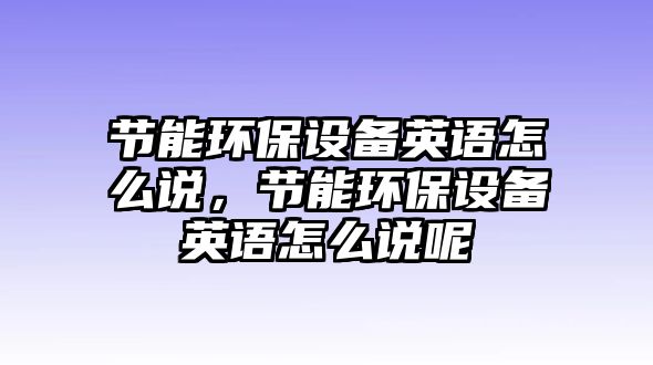 節(jié)能環(huán)保設(shè)備英語怎么說，節(jié)能環(huán)保設(shè)備英語怎么說呢
