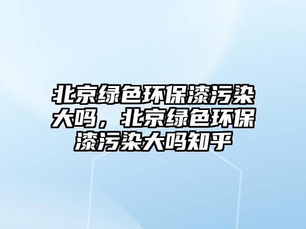 北京綠色環(huán)保漆污染大嗎，北京綠色環(huán)保漆污染大嗎知乎