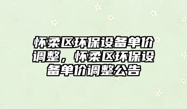 懷柔區(qū)環(huán)保設(shè)備單價調(diào)整，懷柔區(qū)環(huán)保設(shè)備單價調(diào)整公告