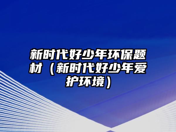 新時代好少年環(huán)保題材（新時代好少年愛護環(huán)境）