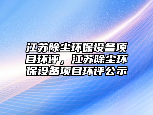 江蘇除塵環(huán)保設(shè)備項目環(huán)評，江蘇除塵環(huán)保設(shè)備項目環(huán)評公示