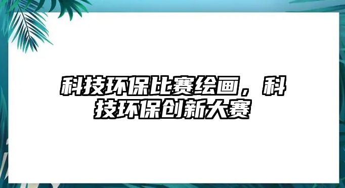 科技環(huán)保比賽繪畫，科技環(huán)保創(chuàng)新大賽