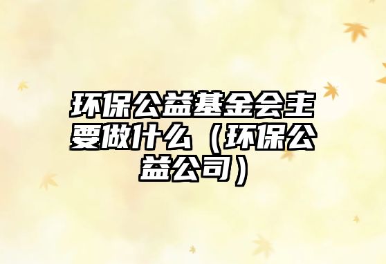 環(huán)保公益基金會主要做什么（環(huán)保公益公司）