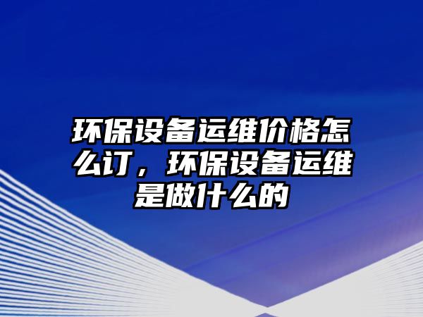 環(huán)保設(shè)備運(yùn)維價(jià)格怎么訂，環(huán)保設(shè)備運(yùn)維是做什么的