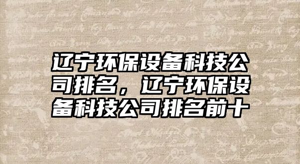 遼寧環(huán)保設(shè)備科技公司排名，遼寧環(huán)保設(shè)備科技公司排名前十
