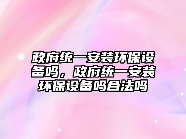 政府統(tǒng)一安裝環(huán)保設(shè)備嗎，政府統(tǒng)一安裝環(huán)保設(shè)備嗎合法嗎