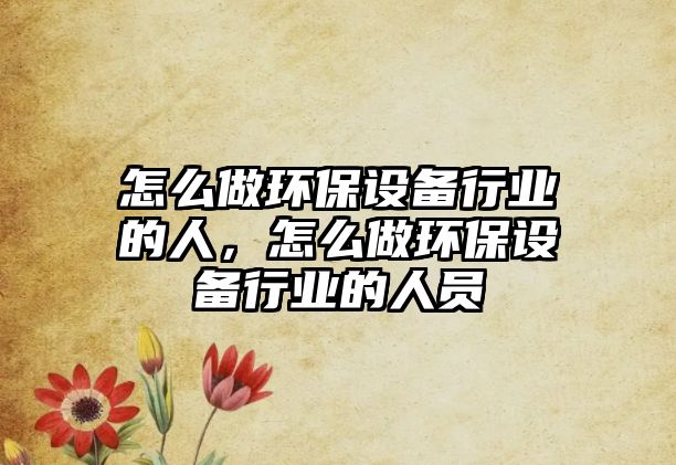怎么做環(huán)保設(shè)備行業(yè)的人，怎么做環(huán)保設(shè)備行業(yè)的人員