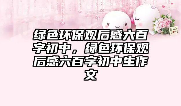 綠色環(huán)保觀后感六百字初中，綠色環(huán)保觀后感六百字初中生作文