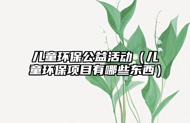 兒童環(huán)保公益活動（兒童環(huán)保項目有哪些東西）