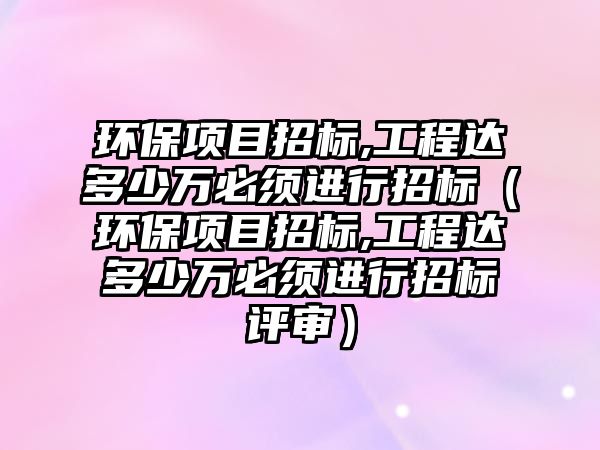 環(huán)保項(xiàng)目招標(biāo),工程達(dá)多少萬必須進(jìn)行招標(biāo)（環(huán)保項(xiàng)目招標(biāo),工程達(dá)多少萬必須進(jìn)行招標(biāo)評(píng)審）