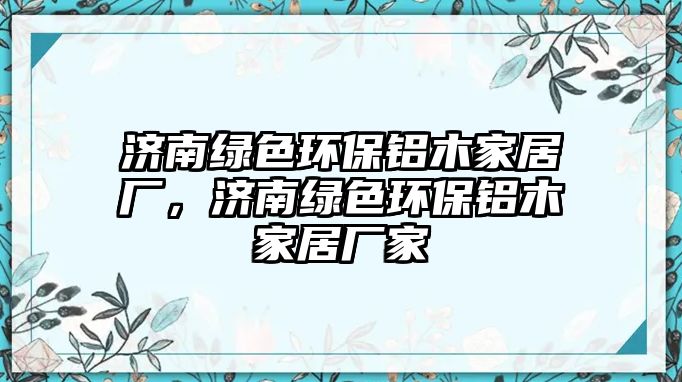 濟(jì)南綠色環(huán)保鋁木家居廠，濟(jì)南綠色環(huán)保鋁木家居廠家
