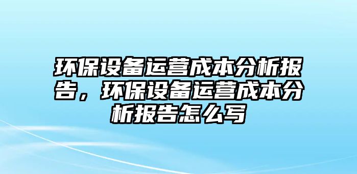 環(huán)保設備運營成本分析報告，環(huán)保設備運營成本分析報告怎么寫