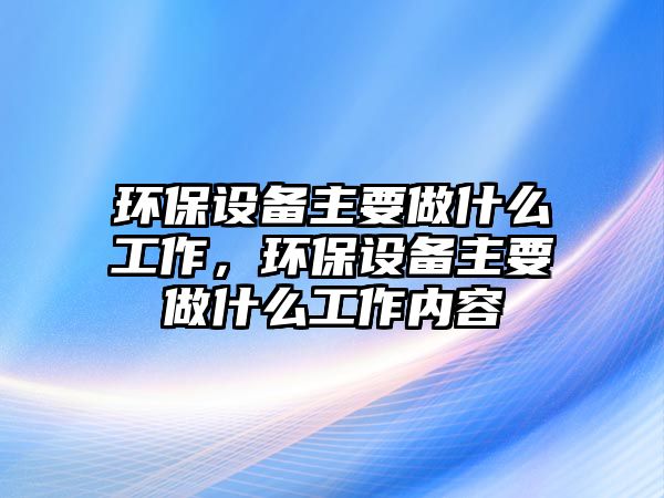 環(huán)保設(shè)備主要做什么工作，環(huán)保設(shè)備主要做什么工作內(nèi)容