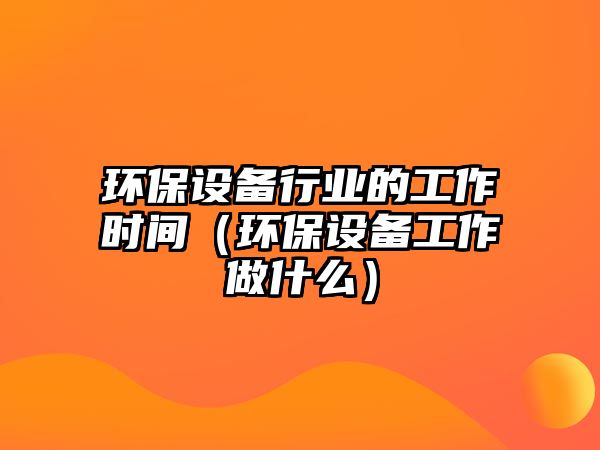 環(huán)保設(shè)備行業(yè)的工作時間（環(huán)保設(shè)備工作做什么）