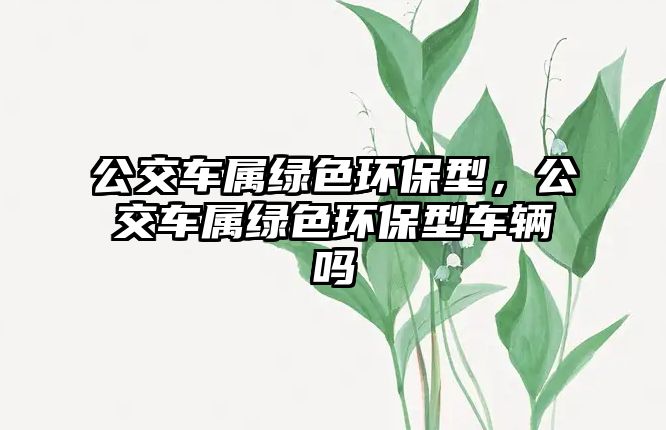 公交車屬綠色環(huán)保型，公交車屬綠色環(huán)保型車輛嗎